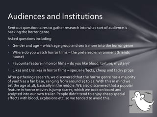 Sent out questionnaires to gather research into what sort of audience is
backing the horror genre.
Asked questions including:
• Gender and age – which age group and sex is more into the horror genre
• Where do you watch horror films – the preferred environment (friends
house)
• Favourite feature in horror films – do you like blood, torture, mystery?
• Likes and Dislikes in horror films – special effects, cheap and tacky props
After gathering research, we discovered that the horror genre has a majority
of youth as a fan base, ranging from around 15 to 25. With this in mind we
set the age at 18, basically in the middle. WE also discovered that a popular
feature in horror movies is jump scares, which we took on board and
sculpted into our own trailer. People didn’t tend to enjoy cheap special
effects with blood, explosions etc. so we tended to avoid this.
Audiences and Institutions
 