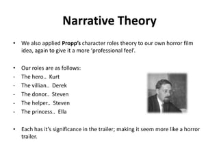 Narrative Theory
• We also applied Propp’s character roles theory to our own horror film
idea, again to give it a more ‘professional feel’.
• Our roles are as follows:
- The hero.. Kurt
- The villian.. Derek
- The donor.. Steven
- The helper.. Steven
- The princess.. Ella
• Each has it’s significance in the trailer; making it seem more like a horror
trailer.
 