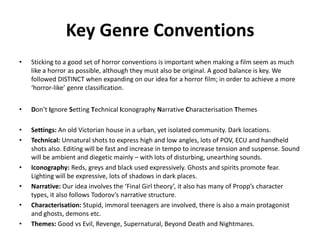 Key Genre Conventions
• Sticking to a good set of horror conventions is important when making a film seem as much
like a horror as possible, although they must also be original. A good balance is key. We
followed DISTINCT when expanding on our idea for a horror film; in order to achieve a more
‘horror-like’ genre classification.
• Don’t Ignore Setting Technical Iconography Narrative Characterisation Themes
• Settings: An old Victorian house in a urban, yet isolated community. Dark locations.
• Technical: Unnatural shots to express high and low angles, lots of POV, ECU and handheld
shots also. Editing will be fast and increase in tempo to increase tension and suspense. Sound
will be ambient and diegetic mainly – with lots of disturbing, unearthing sounds.
• Iconography: Reds, greys and black used expressively. Ghosts and spirits promote fear.
Lighting will be expressive, lots of shadows in dark places.
• Narrative: Our idea involves the ‘Final Girl theory’, it also has many of Propp’s character
types, it also follows Todorov’s narrative structure.
• Characterisation: Stupid, immoral teenagers are involved, there is also a main protagonist
and ghosts, demons etc.
• Themes: Good vs Evil, Revenge, Supernatural, Beyond Death and Nightmares.
 