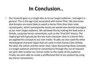 In Conclusion..
• Our research gave us a rough idea as to our target audience - teenagers in
general. This is the age most associated with horror films. We also know
that females are more likely to watch a horror films than their male
counterparts, which consequently meant we would view female teenagers
as our main target audience. We achieved this by making the lead actor a
female, using key horror conventions such as the 'Final Girl' theory. The
virginal girl will typically be the last main character alive in a horror film;
we applied this concept to our own trailer. To add, we also used the other
stereotypical character types that are used in most horrors (the athlete,
the idiot, the whore and the clever one). Upon discovering these concepts
(i.e target audience and horror conventions) through the use of research
we were able to tailor our horror trailer to the needs of the audience.
Finally, we were able to create a proffesional feel to our product by using
key horror conventions.
 