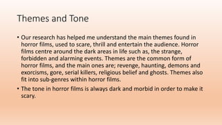 Themes and Tone
• Our research has helped me understand the main themes found in
horror films, used to scare, thrill and entertain the audience. Horror
films centre around the dark areas in life such as, the strange,
forbidden and alarming events. Themes are the common form of
horror films, and the main ones are; revenge, haunting, demons and
exorcisms, gore, serial killers, religious belief and ghosts. Themes also
fit into sub-genres within horror films.
• The tone in horror films is always dark and morbid in order to make it
scary.
 
