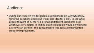 Audience
• During our research we designed a questionnaire on SurveyMonkey,
featuring questions about our trailer and idea for a plot, to see what
people thought of it. We had a range of different comments back
which was very helpful in finding out if real people would be willing to
pay to watch our film. The questionnaire feedback also highlighted
areas for improvement.
 