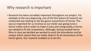 Why research is important
• Research has been incredibly important throughout our project. For
example at the very beginning, one of the first pieces of research we
conducted was looking at the key genre conventions of horror. This
was so important for us to know as our trailer was going to be a
horror trailer and in order to make it scary and recognisably a horror,
we needed to fit the conventions. Although, having studied horror
films in class we decided we wanted to push the boundaries and be
unique which means that our trailer doesn’t fit all conventions of the
horror genre. Our research enabled us to do this.
 