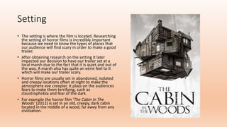 Setting
• The setting is where the film is located. Researching
the setting of horror films is incredibly important
because we need to know the types of places that
our audience will find scary in order to make a good
trailer.
• After obtaining research on the setting it later
impacted our decision to have our trailer set at a
local marsh due to the fact that it is quiet and out of
the way. A marsh also has quite an eerie feel to it
which will make our trailer scary.
• Horror films are usually set in abandoned, isolated
and creepy locations often at night to make the
atmosphere eve creepier. It plays on the audiences
fears to make them terrifying, such as
claustrophobia and fear of the dark.
• For example the horror film ‘The Cabin In The
Woods’ (2012) is set in an old, creepy, dark cabin
located in the middle of a wood, far away from any
civilization.
 