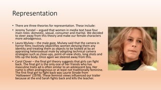 Representation
• There are three theories for representation. These include:
• Jeremy Tunstel – argued that women in media text have four
main roles: domestic, sexual, consumer and marital. We decided
to steer away from this theory and make our female characters
more adrodgenous.
• Laura Mulvey – the male gaze. Mulvey said that the camera in
horror films routinely objectifies women denying them any
identity and treating them as objects to be looked at by an
appraising heterosexual male by adopting technical camera
strategies such as close-ups, point-of-view shots, long shots and
tilts up the body. Once again we steered away from this.
• Carol Clover – the final girl theory suggests that girls can fight
back. The final girl is the only one of her friends who has
masculine traits ad is often similar to an adolescent boy. Her
name is often androgynous or at least not traditionally feminine.
The first final girl to fight back was Laurie Strode from
‘Halloween’ (1978). These feminist views influenced our trailer
because at the end Sarah fights back and kills the teacher.
 