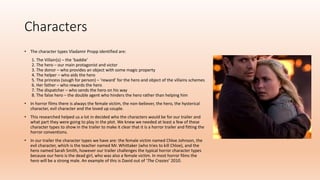 Characters
• The character types Vladamir Propp identified are:
1. The Villain(s) – the ‘baddie’
2. The hero – our main protagonist and victor
3. The donor – who provides an object with some magic property
4. The helper – who aids the hero
5. The princess (sough for person) – ‘reward’ for the hero and object of the villains schemes
6. Her father – who rewards the hero
7. The dispatcher – who sends the hero on his way
8. The false hero – the double agent who hinders the hero rather than helping him
• In horror films there is always the female victim, the non-believer, the hero, the hysterical
character, evil character and the loved up couple.
• This researched helped us a lot in decided who the characters would be for our trailer and
what part they were going to play in the plot. We knew we needed at least a few of these
character types to show in the trailer to make it clear that it is a horror trailer and fitting the
horror conventions.
• In our trailer the character types we have are: the female victim named Chloe Johnson, the
evil character, which is the teacher named Mr. Whittaker (who tries to kill Chloe), and the
hero named Sarah Smith, however our trailer challenges the typical horror character types
because our hero is the dead girl, who was also a female victim. In most horror films the
hero will be a strong male. An example of this is David out of ‘The Crazies’ 2010.
 