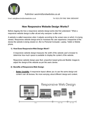 Publisher:westmidlandwebsites.co.uk
Email:satej@westmidlandwebsites.co.uk Tel:0121-270-7549/ 0044 1902541947
How Responsive Website Design Works?
Before digging into how a responsive website design works lets first understand “What a
responsive website design is after all and why everyone is after one”.
A website is called responsive when it adjusts according to the screen size on which it is being
viewed. Responsive website design aims to increases the user experience irrespective of the
devise the website is being viewed on. Be it a Personal Computer, Laptop, Tablet or Mobile
phone.
1) How Does Responsive Web Design Work?
A responsive website design measures the width of the website user’s browser to
determine how much space is available to display the content of the website.
Responsive website design uses fluid, proportion based grids and flexible images to
adjust the design of the website as per the users devise.
2) Benefits of Responsive Web Design
- Better Usability: A responsive layout allows you to use the same design and
content over all devises. No more worrying about different design and content.
 