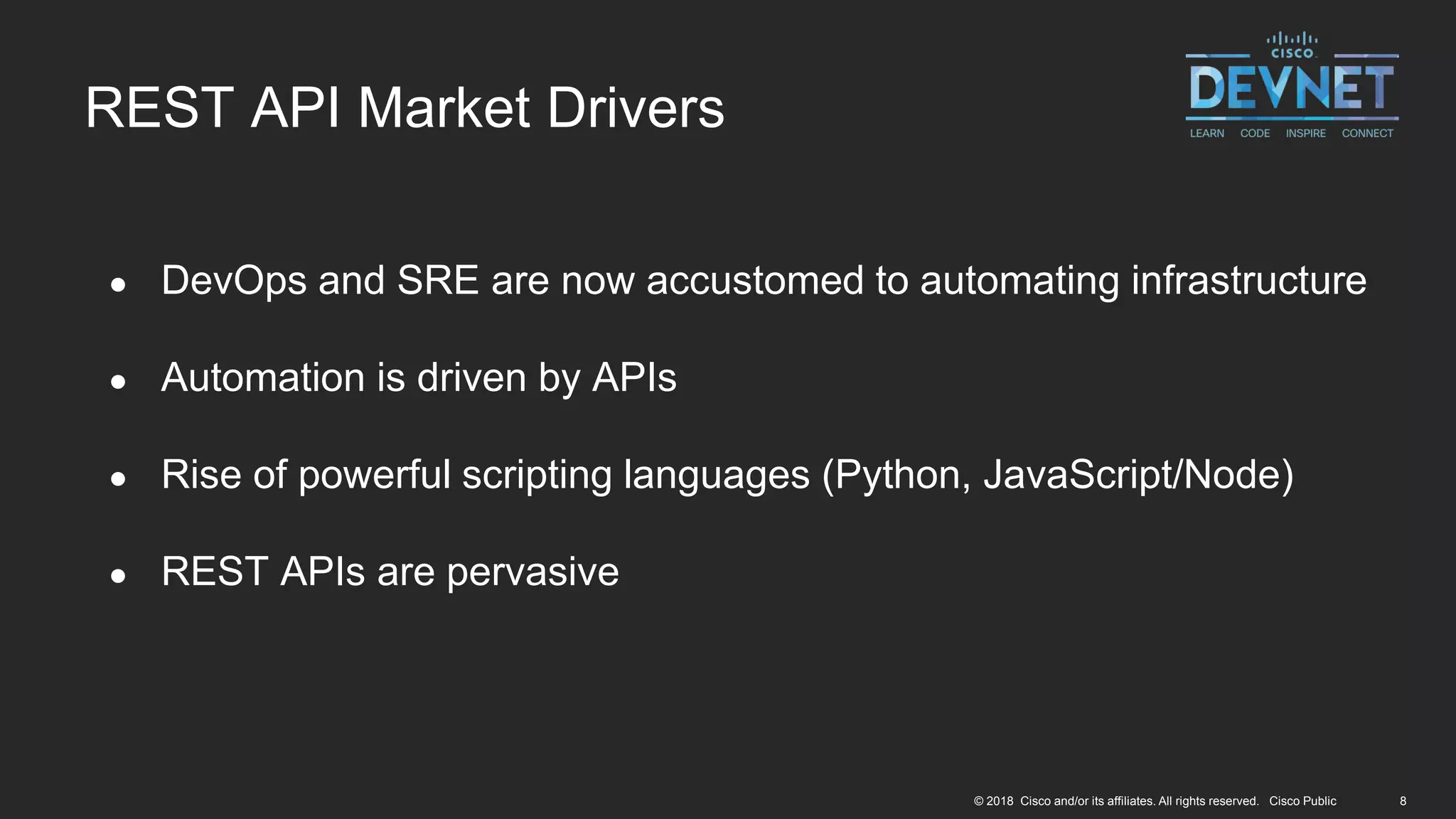 8© 2018 Cisco and/or its affiliates. All rights reserved. Cisco Public
● DevOps and SRE are now accustomed to automating infrastructure
● Automation is driven by APIs
● Rise of powerful scripting languages (Python, JavaScript/Node)
● REST APIs are pervasive
REST API Market Drivers
 