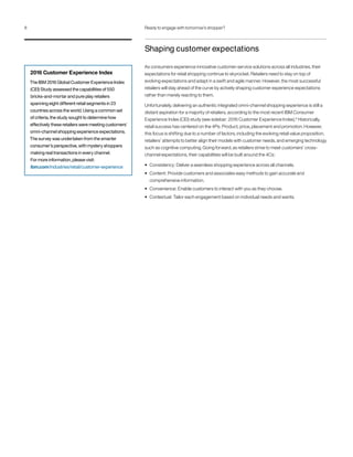 Shaping customer expectations
As consumers experience innovative customer-service solutions across all industries, their
expectations for retail shopping continue to skyrocket. Retailers need to stay on top of
evolving expectations and adapt in a swift and agile manner. However, the most successful
retailers will stay ahead of the curve by actively shaping customer experience expectations
rather than merely reacting to them.
Unfortunately, delivering an authentic integrated omni-channel shopping experience is still a
distant aspiration for a majority of retailers, according to the most recent IBM Consumer
Experience Index (CEI) study (see sidebar: 2016 Customer Experience Index).6
Historically,
retail success has centered on the 4Ps: Product, price, placement and promotion. However,
this focus is shifting due to a number of factors, including the evolving retail value proposition,
retailers’ attempts to better align their models with customer needs, and emerging technology
such as cognitive computing. Going forward, as retailers strive to meet customers’ cross-
channel expectations, their capabilities will be built around the 4Cs:
• Consistency: Deliver a seamless shopping experience across all channels.
• Content: Provide customers and associates easy methods to gain accurate and
comprehensive information.
• Convenience: Enable customers to interact with you as they choose.
• Contextual: Tailor each engagement based on individual needs and wants.
2016 Customer Experience Index
The IBM 2016 Global Customer Experience Index
(CEI) Study assessed the capabilities of 550
bricks-and-mortar and pure play retailers
spanning eight different retail segments in 23
countries across the world. Using a common set
of criteria, the study sought to determine how
effectively these retailers were meeting customers’
omni-channel shopping experience expectations.
The survey was undertaken from the smarter
consumer’s perspective, with mystery shoppers
making real transactions in every channel.
For more information, please visit:
ibm.com/industries/retail/customer-experience
8 Ready to engage with tomorrow’s shopper?
 