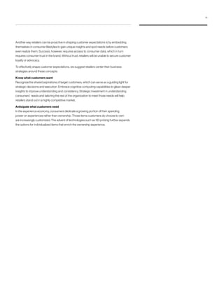 Another way retailers can be proactive in shaping customer expectations is by embedding
themselves in consumer lifestyles to gain unique insights and spot needs before customers
even realize them. Success, however, requires access to consumer data, which in turn
requires consumer trust in the brand. Without trust, retailers will be unable to secure customer
loyalty or advocacy.
To effectively shape customer expectations, we suggest retailers center their business
strategies around these concepts:
Know what customers want
Recognize the shared aspirations of target customers, which can serve as a guiding light for
strategic decisions and execution. Embrace cognitive computing capabilities to glean deeper
insights to improve understanding and consistency. Strategic investment in understanding
consumers’ needs and tailoring the rest of the organization to meet those needs will help
retailers stand out in a highly competitive market.
Anticipate what customers need
In the experience economy, consumers dedicate a growing portion of their spending
power on experiences rather than ownership. Those items customers do choose to own
are increasingly customized. The advent of technologies such as 3D printing further expands
the options for individualized items that enrich the ownership experience.
11
 