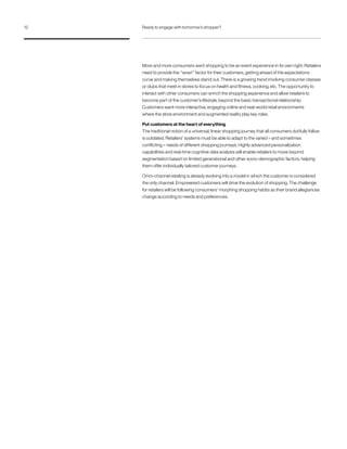 More and more consumers want shopping to be an event experience in its own right. Retailers
need to provide the “wow!” factor for their customers, getting ahead of the expectations
curve and making themselves stand out. There is a growing trend involving consumer classes
or clubs that meet in stores to focus on health and fitness, cooking, etc. The opportunity to
interact with other consumers can enrich the shopping experience and allow retailers to
become part of the customer’s lifestyle, beyond the basic transactional relationship.
Customers want more interactive, engaging online and real-world retail environments
where the store environment and augmented reality play key roles.
Put customers at the heart of everything
The traditional notion of a universal, linear shopping journey that all consumers dutifully follow
is outdated. Retailers’ systems must be able to adapt to the varied – and sometimes
conflicting – needs of different shopping journeys. Highly advanced personalization
capabilities and real-time cognitive data analysis will enable retailers to move beyond
segmentation based on limited generational and other socio-demographic factors, helping
them offer individually tailored customer journeys.
Omni-channel retailing is already evolving into a model in which the customer is considered
the only channel. Empowered customers will drive the evolution of shopping. The challenge
for retailers will be following consumers’ morphing shopping habits as their brand allegiances
change according to needs and preferences.
12 Ready to engage with tomorrow’s shopper?
 