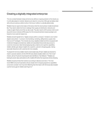Creating a digitally integrated enterprise
The one constant between today and tomorrow will be an ongoing evolution of the industry as
it continually adapts to maintain relevance and value for consumers. Although we believe retail
will continue to exist as a distinct entity in the future, it will be in a radically altered state.
Retailers have an opportunity today to think about what the new business models should look
like. They need to determine how to redesign their supply and distribution networks and
create an agile infrastructure that can also scale. They also need to shift business metrics and
key performance indicators (KPIs) away from the transactional/store-based paradigm and
toward a more customer-based one.
Retailers should migrate from a “digital company within a company” mindset to one in which
digital is everywhere – in product, merchandising, marketing, selling/stores, supply chain,
finance and IT strategies. This includes securing a digitally enabled workforce equipped with
mobile technologies (smartphones, tablets and wearables) that provide easy access to
customer and product data. By leveraging big data, analytics and cognitive capabilities,
retailers will also gain deeper insights into a specific customer’s shopping goals, making
associate interactions with customers far more valuable.
To prepare for tomorrow, retailers need to invest wisely today. At heart, retailers are reluctant to
invest in unproven solutions. As the 2016 CEI study clearly revealed, retail is not a “first-mover”
industry; almost 70 percent of participants were identified as “fast-followers.”9
Retailers are
looking for proven value-add solutions with a healthy ROI rather than expensive window dressing.
Retailers should prioritize their solutions according to relevance and return. The most
recent IBM Consumer Expectations Study reveals which shopping experience capabilities
consumers consider most important. Matching that information with CEI study data revealed
a performance gap for retailers (see Figure 5).10
13
 