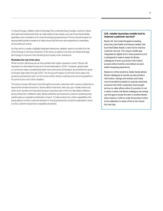 To close this gap, retailers need to leverage their understanding of target customer needs
and optimize investments that can help satisfy those needs, such as those that facilitate
seamless and consistent omni-channel shopping experiences. Priority should be given to
appropriate backend systems to help ensure that the end user experience is seamless
across all touch points.
As they work to create a digitally integrated enterprise, retailers need to consider the role
of technology in the future evolution of the store, as well as how they can better leverage
technology to improve merchandising and supply chain operations:
Revitalize the role of the store
What function will stores serve that justifies their higher operation costs? Stores will
represent an estimated 91 percent of total retail sales in 2016.11
However, global retail
e-commerce sales, accelerating faster than previously anticipated, are predicted to grow
at double-digit rates through 2019.12
As this growth begins to diminish store sales and
growing operational costs cut into future profits, stores could become a burning platform
for some bricks-and-clicks retailers.
The store concept will have to be rethought to provide customers with a sensory experience
beyond the simple transaction. Stores will be more fluid, with pop-ups, mobile stores and
other short duration formats becoming an important part of the mix. We believe different
stores will perform different roles: Stores will either be showrooms, brand-marketing tools,
warehouses or a graded combination of each. To help achieve this, online capabilities, like
being able to monitor customer behavior in the physical world, should be replicated in store
to drive customer experience capability standards.
U.K. retailer launches mobile tool to
improve customer service8
Boots UK, the United Kingdom’s leading
pharmacy-led health and beauty retailer, has
launched Sales Assist, a new tool to improve
customer service. The unique mobile app
integrates its digital and in-store presence and
is designed to make it easier for Boots
colleagues to look up product information,
access online inventory and deliver an even
better shopping experience.
Based on online analytics, Sales Assist allows
Boots colleagues to quickly access product
information, ratings and reviews and make
recommendations based on popular searches,
products that other customers have bought
and up-to-date offers online. If a product is not
in stock in store, the Boots colleague can simply
use the app to locate the item in another Boots
store nearby or offer to order the product online
to be collected in a store of his or her choice
the next day.
15
 