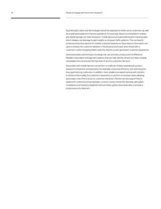 Sophisticated, value-add technologies should be deployed to better serve customers, as well
as enable associates and improve operations. For example, beacons embedded in shelves
and digital signage can track shoppers’ mobile devices and generate location-tracking data,
which retailers can leverage to gain insights on shopper traffic patterns. This can lead to
enhanced shop floor layouts for a better customer experience. Store beacon information can
open a window into customer behavior in the physical world and, when linked with a
customer’s online shopping habits, pave the wave for a next-generation customer experience.
Store associates, performing a concierge role, can provide a unique point of difference.
Retailers need talent management systems that can help identify, attract and retain suitable
candidates that can provide the high level of service customers demand.
Associates with mobile devices can perform a multitude of tasks (operational, product
research/comparison and payments, for example), improving efficiency and optimizing the
time spent serving customers. In addition, many retailers are experimenting with robotics
to enhance the novelty of a customer’s experience or perform more basic tasks, allowing
associates more time to focus on customer interaction. Robots can be programmed to
assist both customers and employees, conduct routine checks (for example, planogram
compliance and inventory/replenishment priorities), gather store-level data or provide a
physical security deterrent.
16 Ready to engage with tomorrow’s shopper?
 