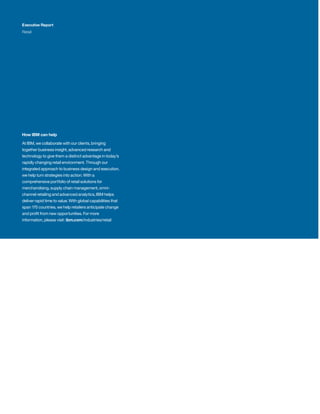 How IBM can help
At IBM, we collaborate with our clients, bringing
together business insight, advanced research and
technology to give them a distinct advantage in today’s
rapidly changing retail environment. Through our
integrated approach to business design and execution,
we help turn strategies into action. With a
comprehensive portfolio of retail solutions for
merchandising, supply chain management, omni-
channel retailing and advanced analytics, IBM helps
deliver rapid time to value. With global capabilities that
span 170 countries, we help retailers anticipate change
and profit from new opportunities. For more
information, please visit: ibm.com/industries/retail
Executive Report
Retail
 