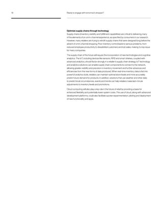 Optimize supply chains through technology
Supply chains (inventory visibility and fulfillment capabilities) are critical to delivering many
of the elements of an omni-channel experience, as specified by consumers in our research.
However, many retailers are trying to retrofit supply chains that were designed long before the
advent of omni-channel shopping. Poor inventory control leads to serious problems, from
reduced employee productivity to dissatisfied customers and lost sales, making it a top issue
for many companies.
The supply chain of the future will require the incorporation of new technologies and cognitive
analytics. The IoT, including devices like sensors, RFID and smart shelves, coupled with
advanced analytics, should factor strongly in a retailer’s supply chain strategy. IoT technology
and analytics solutions can enable supply chain components to connect to the network,
allowing greater visibility and precision in inventory movement and further advances and
efficiencies from the new forms of data produced. When real-time inventory data is fed into
powerful analytics tools, retailers can maintain optimal stock levels and more accurately
predict future demand for products. In addition, solutions that use weather and other data
to predict local circumstances, events and trends can help retailers make last-minute
adjustments to inventory levels and promotions.
Cloud computing will also play a key role in the future of retail by providing a basis for
enhanced flexibility and potentially lower system costs. The use of cloud, along with advanced
development platforms, could also facilitate quicker experimentation, piloting and deployment
of new functionality and apps.
18 Ready to engage with tomorrow’s shopper?
 