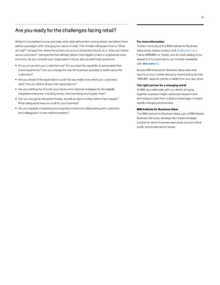For more information
To learn more about this IBM Institute for Business
Value study, please contact us at iibv@us.ibm.com.
Follow @IBMIBV on Twitter, and for a full catalog of our
research or to subscribe to our monthly newsletter,
visit: ibm.com/iibv.
Access IBM Institute for Business Value executive
reports on your mobile device by downloading the free
“IBM IBV” apps for phone or tablet from your app store.
The right partner for a changing world
At IBM, we collaborate with our clients, bringing
together business insight, advanced research and
technology to give them a distinct advantage in today’s
rapidly changing environment.
IBM Institute for Business Value
The IBM Institute for Business Value, part of IBM Global
Business Services, develops fact-based strategic
insights for senior business executives around critical
public and private sector issues.
Are you ready for the challenges facing retail?
While it’s impossible to know precisely what retail will look like moving ahead, we believe there
will be a paradigm shift, changing the nature of retail. The mindset will expand from a “What
do I sell?” perspective, where the primary focus is on physical products, to a “How can I better
serve customers?” perspective that will help deliver more digital content in a global services
economy. As you consider your organization’s future, ask yourself these questions:
• Do you know who your customers are? Do you have the capability to personalize their
brand experience? Can you change the way the business operates to better serve the
customers?
• Are you ahead of the expectation curve? Do you really know what your customers
want? Are you able to shape their expectations?
• Are you building the 4Cs into your future omni-channel strategies for the digitally
integrated enterprise, including stores, merchandising and supply chain?
• Can you recognize disruptive threats, as well as opportunities, before they happen?
What safeguards have you built for your business?
• Are you capable of adapting your business model and collaborating with customers
and colleagues in a new retail ecosystem?
19
 