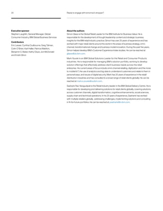 About the authors
Simon Glass is the Global Retail Leader for the IBM Institute for Business Value. He is
responsible for the development of thought leadership content and strategic business
insights for the IBM retail industry practice. Simon has over 25 years of experience and has
worked with major retail clients around the world in the areas of business strategy, omni-
channel, transformational change and business model innovation. During the past five years,
Simon helped develop IBM’s Customer Experience Index studies. He can be reached at
glasss@uk.ibm.com.
Mark Yourek is an IBM Global Solutions Leader for the Retail and Consumer Products
industries. He is responsible for managing IBM’s solution portfolio, working to develop
solution offerings that effectively address client business needs across the retail
enterprise. His current areas of focus include omni-channel retailing, digitization and the move
to mobile/IoT, the use of analytics and big data to understand customers and relate to them in
personal ways, and issues of digital security. Mark has 20 years of experience in the retail/
distribution industries and has consulted to a broad range of retail clients globally. He can be
reached at mark.s.yourek@us.ibm.com.
Sashank Rao Yaragudipati is the Retail Industry leader in the IBM Global Delivery Centre. He is
responsible for developing and delivering solutions for retail clients globally, covering solutions
across customer channels, digital transformation, cognitive enhancements, social sciences,
supply chain and technical operations. In his 20 years of experience, Sashank has worked
with multiple retailers globally, addressing challenges, implementing solutions and consulting
in fit-for-future portfolios. He can be reached at ysashank@in.ibm.com.
Executive sponsor
Stephen Laughlin, General Manager, Global
Consumer Industry, IBM Global Business Services
Contributors
Eric Lesser, Cynthia Coulbourne, Greg Tolman,
Colm O’Brien, Karl Haller, Patricia Waldron,
Benjamin C. Baker, Kathy Cloyd, Joni McDonald
and Kristin Biron
20 Ready to engage with tomorrow’s shopper?
 