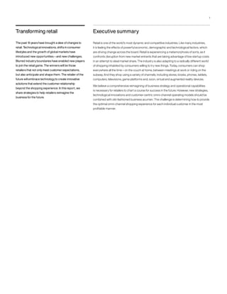 Executive summary
Retail is one of the world’s most dynamic and competitive industries. Like many industries,
it is feeling the effects of powerful economic, demographic and technological factors, which
are driving change across the board. Retail is experiencing a metamorphosis of sorts, as it
confronts disruption from new market entrants that are taking advantage of low startup costs
in an attempt to steal market share. The industry is also adapting to a radically different world
of shopping inhabited by consumers willing to try new things. Today, consumers can shop
everywhere all the time – on the couch at home, between meetings at work or riding on the
subway. And they shop using a variety of channels, including stores, kiosks, phones, tablets,
computers, televisions, game platforms and, soon, virtual and augmented reality devices.
We believe a comprehensive reimagining of business strategy and operational capabilities
is necessary for retailers to chart a course for success in the future. However, new strategies,
technological innovations and customer-centric omni-channel operating models should be
combined with old-fashioned business acumen. The challenge is determining how to provide
the optimal omni-channel shopping experience for each individual customer in the most
profitable manner.
Transforming retail
The past 15 years have brought a slew of changes to
retail. Technological innovations, shifts in consumer
lifestyles and the growth of global markets have
introduced new opportunities –and new challenges.
Blurred industryboundaries have enabled new players
to join the retail game. The winners will be those
retailers that not onlymeet customer expectations,
but also anticipate and shape them. The retailer of the
future will embrace technologyto create innovative
solutions that extend the customer relationship
beyond the shopping experience. In this report, we
share strategies to help retailers reimagine the
business for the future.
1
 