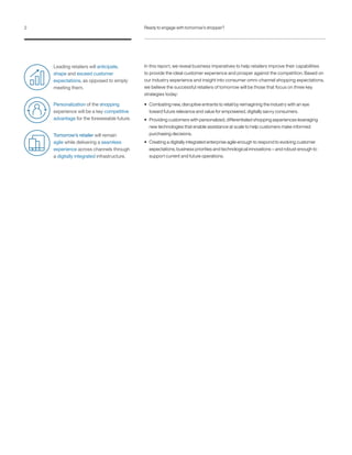 In this report, we reveal business imperatives to help retailers improve their capabilities
to provide the ideal customer experience and prosper against the competition. Based on
our industry experience and insight into consumer omni-channel shopping expectations,
we believe the successful retailers of tomorrow will be those that focus on three key
strategies today:
• Combating new, disruptive entrants to retail by reimagining the industry with an eye
toward future relevance and value for empowered, digitally savvy consumers.
• Providing customers with personalized, differentiated shopping experiences leveraging
new technologies that enable assistance at scale to help customers make informed
purchasing decisions.
• Creating a digitally integrated enterprise agile enough to respond to evolving customer
expectations, business priorities and technological innovations – and robust enough to
support current and future operations.
Leading retailers will anticipate,
shape and exceed customer
expectations, as opposed to simply
meeting them.
Personalization of the shopping
experience will be a key competitive
advantage for the foreseeable future.
Tomorrow’s retailer will remain
agile while delivering a seamless
experience across channels through
a digitally integrated infrastructure.
2 Ready to engage with tomorrow’s shopper?
 