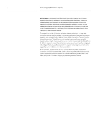 Industryshifts: Customer shopping expectations will continue to evolve as purchasing
experiences in other industries shape expectations across all retail sectors. Interactions
between retailers and consumers will become even more collaborative and personal,
improving consumers’ experiences and relationships with retailers. In addition, the lines
between industries will increasingly blur, and retailers will have to confront the impact of a
range of market disruptors such as Amazon, which has taken the retail industry by storm
– without any retail stores until recently.4
To prosper in the market of the future, we believe retailers must reinvent the retail value
proposition, leverage new technologies to better personalize and differentiate the consumer
shopping experience, and build an agile yet robust digital infrastructure. The era of industry-
wide solutions is over. Although there are still industry-wide concepts, such as digital
transformation and agile infrastructure, the manner in which these come to life will be different
for different retailers. A solution that works in one sector may not work in another. An agile yet
robust digital infrastructure will enable retailers to respond to changing requirements while
supporting current and future omni-channel operations.
At the same time, retailers need to get back to basics. For example, they need to know
customers’ wants and needs intimately, satisfy customer expectations for mobile access to
product and inventory data, ensure items are in-stock, facilitate easy product pick up and
return, and provide a consistent shopping experience regardless of channel.
4 Ready to engage with tomorrow’s shopper?
 