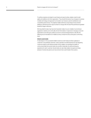 To swiftly recognize and adapt to new threats and opportunities, retailers need to build
agility and resilience into their organization. They should think about how changes to business
models, technology and approach to innovation can improve customer satisfaction and
competitive performance. The adaptive retailer will strive to stay ahead of new entrants’
abilities by identifying which opportunities for change offer the best ROI potential and greatest
benefit for target customers.
Winning retail formulas may have short expiration dates. As such, retailers must embrace
aggressive creativity and continually reinvent themselves in response to changing consumer
expectations and other geo-political, economic and technological factors. We offer the
following recommendations for retailers as they combat the various disruptors confronting
them:
Unlock social media
A vital weapon in the successful retailer’s arsenal, social media provides a gateway to
customers’ and potential customers’ views, aspirations and life experiences. By integrating
customer analytics with behavioral data mining, retailers can leverage the wealth of
unstructured data that social media can provide to help tailor the optimal shopping
experience for each customer. Social media can also help retailers recognize and keep
abreast of market disruptions and new entrants that could threaten their position.
6 Ready to engage with tomorrow’s shopper?
 