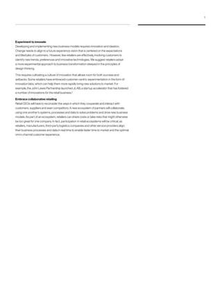 Experiment to innovate
Developing and implementing new business models requires innovation and ideation.
Change needs to align to a future experience vision that is centered on the expectations
and lifestyles of customers. However, few retailers are effectively involving customers to
identify new trends, preferences and innovative technologies. We suggest retailers adopt
a more experimental approach to business transformation steeped in the principles of
design thinking.
This requires cultivating a culture of innovation that allows room for both success and
setbacks. Some retailers have embraced customer-centric experimentation in the form of
innovation labs, which can help them more rapidly bring new solutions to market. For
example, the John Lewis Partnership launched JLAB, a startup accelerator that has fostered
a number of innovations for the retail business.5
Embrace collaborative retailing
Retail CEOs will have to reconsider the ways in which they cooperate and interact with
customers, suppliers and even competitors. A new ecosystem of partners will collaborate,
using one another’s systems, processes and data to solve problems and drive new business
models. As part of an ecosystem, retailers can share costs or take risks that might otherwise
be too great for one company. In fact, participation in retail ecosystems will be critical, as
retailers, manufacturers, third-party logistics companies and other service providers align
their business processes and data in real time to enable faster time to market and the optimal
omni-channel customer experience.
7
 