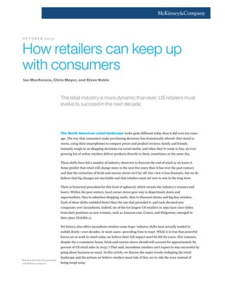 OCTOBER 2013

How retailers can keep up
with consumers
Ian MacKenzie, Chris Meyer, and Steve Noble

The retail industry is more dynamic than ever. US retailers must
evolve to succeed in the next decade.

The North American retail landscape looks quite different today than it did even ten years
ago. The way that consumers make purchasing decisions has dramatically altered: they stand in
stores, using their smartphones to compare prices and product reviews; family and friends
instantly weigh in on shopping decisions via social media; and when they’re ready to buy, an evergrowing list of online retailers deliver products directly to them, sometimes on the same day.
These shifts have led a number of industry observers to forecast the end of retail as we know it.
and that the extinction of brick-and-mortar stores isn’t far off. Our view is less dramatic, but we do
believe that big changes are inevitable and that retailers must act now to win in the long term.
There is historical precedent for this kind of upheaval, which recasts the industry’s winners and
losers. Within the past century, local corner stores gave way to department stores and
supermarkets, then to suburban shopping malls, then to discount chains and big-box retailers.
Each of these shifts unfolded faster than the one that preceded it, and each elevated new
companies over incumbents. Indeed, six of the ten largest US retailers in 1990 have since fallen
from their positions as new winners, such as Amazon.com, Costco, and Walgreens, emerged in
their place (Exhibit 1).
Yet history also offers incumbent retailers some hope: industry shifts have actually tended to
unfold slowly—over decades, in most cases—providing time to react. While it is true that powerful
forces are at work in retail today, we believe their full impact won’t be felt for years. (For instance,
despite the e-commerce boom, brick-and-mortar stores should still account for approximately 85
percent of US retail sales in 2025.1) That said, incumbent retailers can’t expect to stay successful by
going about business as usual. In this article, we discuss the major trends reshaping the retail
1

Based on Forrester Research data
and McKinsey analysis.

landscape and the actions we believe retailers must take if they are to ride the wave instead of
being swept away.

 