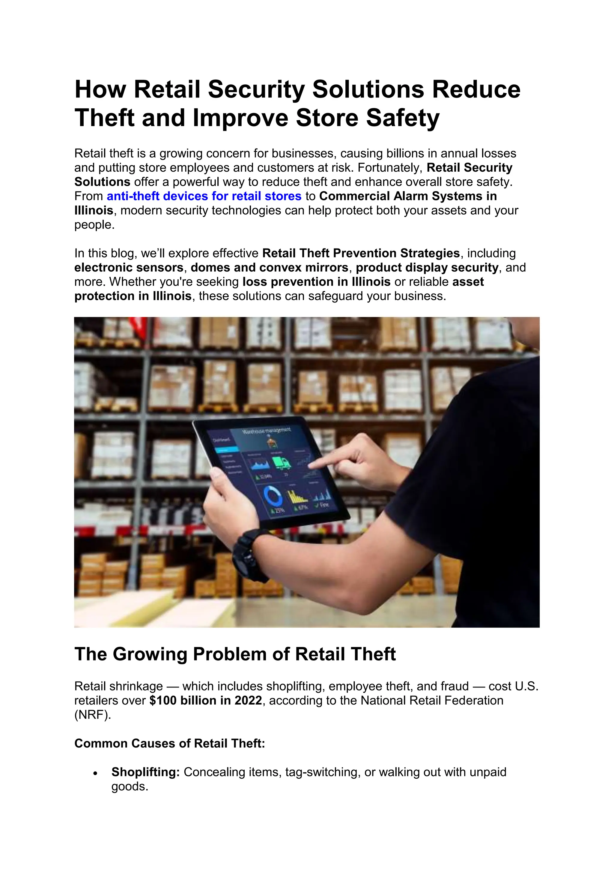 How Retail Security Solutions Reduce
Theft and Improve Store Safety
Retail theft is a growing concern for businesses, causing billions in annual losses
and putting store employees and customers at risk. Fortunately, Retail Security
Solutions offer a powerful way to reduce theft and enhance overall store safety.
From anti-theft devices for retail stores to Commercial Alarm Systems in
Illinois, modern security technologies can help protect both your assets and your
people.
In this blog, we’ll explore effective Retail Theft Prevention Strategies, including
electronic sensors, domes and convex mirrors, product display security, and
more. Whether you're seeking loss prevention in Illinois or reliable asset
protection in Illinois, these solutions can safeguard your business.
The Growing Problem of Retail Theft
Retail shrinkage — which includes shoplifting, employee theft, and fraud — cost U.S.
retailers over $100 billion in 2022, according to the National Retail Federation
(NRF).
Common Causes of Retail Theft:
• Shoplifting: Concealing items, tag-switching, or walking out with unpaid
goods.
 
