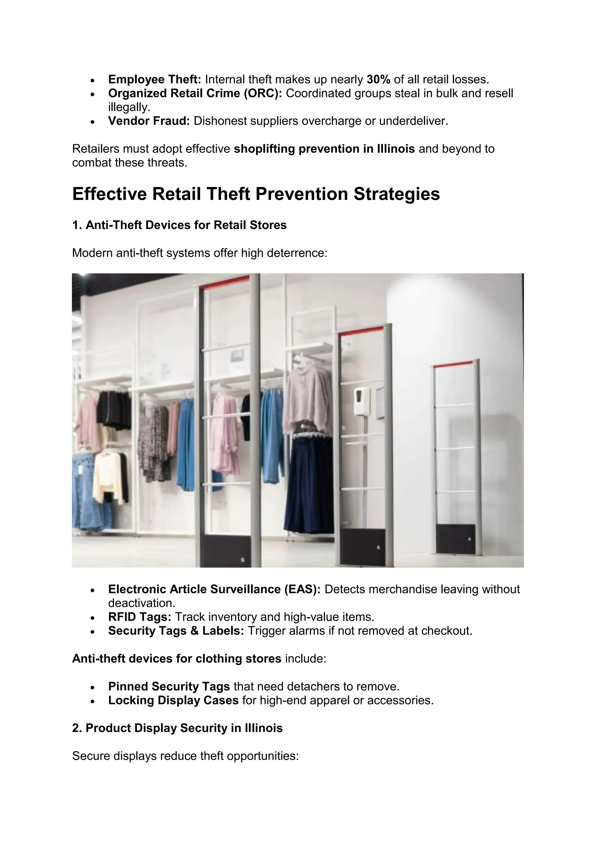 • Employee Theft: Internal theft makes up nearly 30% of all retail losses.
• Organized Retail Crime (ORC): Coordinated groups steal in bulk and resell
illegally.
• Vendor Fraud: Dishonest suppliers overcharge or underdeliver.
Retailers must adopt effective shoplifting prevention in Illinois and beyond to
combat these threats.
Effective Retail Theft Prevention Strategies
1. Anti-Theft Devices for Retail Stores
Modern anti-theft systems offer high deterrence:
• Electronic Article Surveillance (EAS): Detects merchandise leaving without
deactivation.
• RFID Tags: Track inventory and high-value items.
• Security Tags & Labels: Trigger alarms if not removed at checkout.
Anti-theft devices for clothing stores include:
• Pinned Security Tags that need detachers to remove.
• Locking Display Cases for high-end apparel or accessories.
2. Product Display Security in Illinois
Secure displays reduce theft opportunities:
 