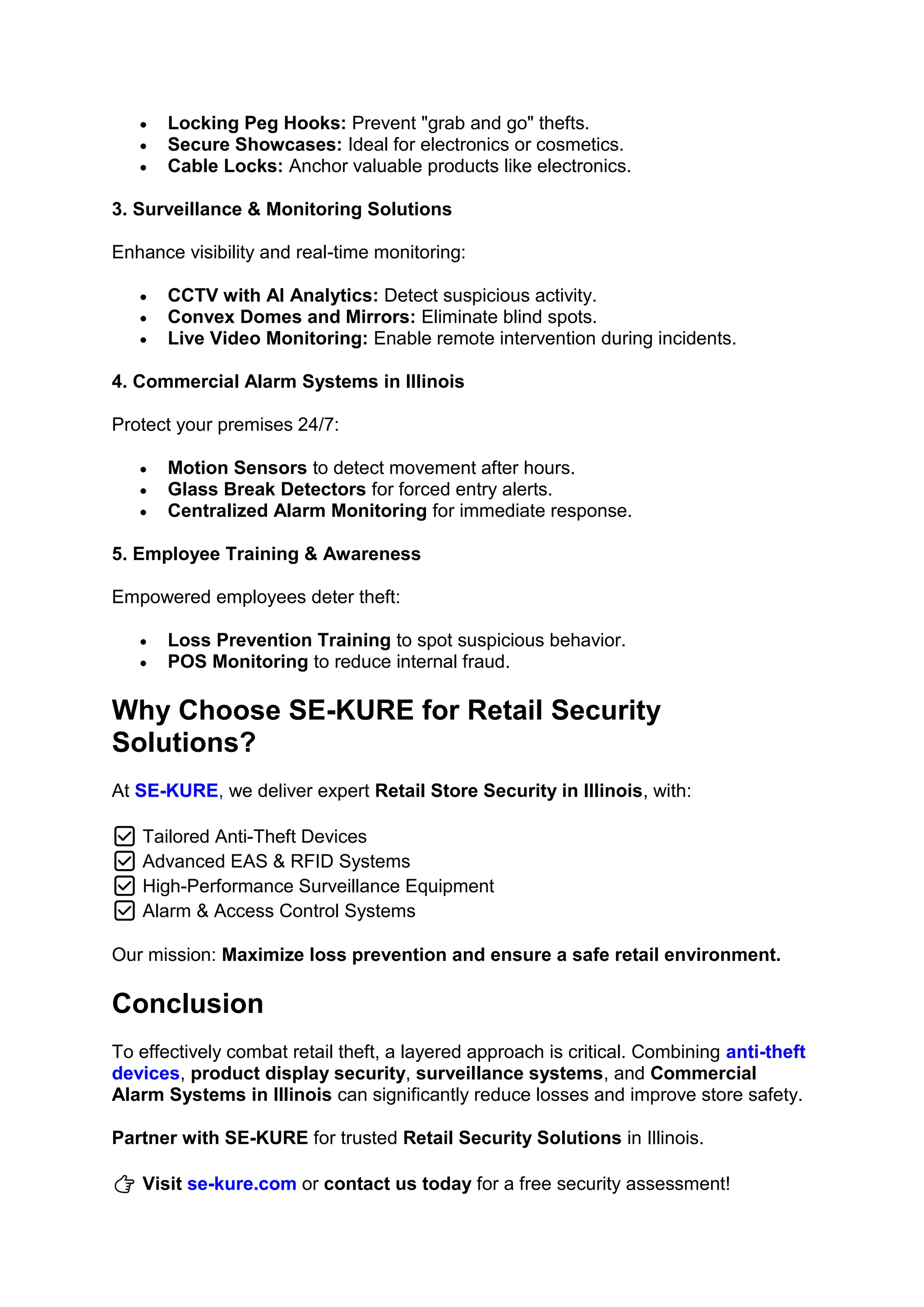 • Locking Peg Hooks: Prevent "grab and go" thefts.
• Secure Showcases: Ideal for electronics or cosmetics.
• Cable Locks: Anchor valuable products like electronics.
3. Surveillance & Monitoring Solutions
Enhance visibility and real-time monitoring:
• CCTV with AI Analytics: Detect suspicious activity.
• Convex Domes and Mirrors: Eliminate blind spots.
• Live Video Monitoring: Enable remote intervention during incidents.
4. Commercial Alarm Systems in Illinois
Protect your premises 24/7:
• Motion Sensors to detect movement after hours.
• Glass Break Detectors for forced entry alerts.
• Centralized Alarm Monitoring for immediate response.
5. Employee Training & Awareness
Empowered employees deter theft:
• Loss Prevention Training to spot suspicious behavior.
• POS Monitoring to reduce internal fraud.
Why Choose SE-KURE for Retail Security
Solutions?
At SE-KURE, we deliver expert Retail Store Security in Illinois, with:
✅ Tailored Anti-Theft Devices
✅ Advanced EAS & RFID Systems
✅ High-Performance Surveillance Equipment
✅ Alarm & Access Control Systems
Our mission: Maximize loss prevention and ensure a safe retail environment.
Conclusion
To effectively combat retail theft, a layered approach is critical. Combining anti-theft
devices, product display security, surveillance systems, and Commercial
Alarm Systems in Illinois can significantly reduce losses and improve store safety.
Partner with SE-KURE for trusted Retail Security Solutions in Illinois.
👉 Visit se-kure.com or contact us today for a free security assessment!
 
