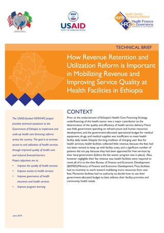 TECHNICAL BRIEF
The USAID-funded HSFR/HFG project
provides technical assistance to the
Government of Ethiopia to implement and
scale-up health care financing reforms
across the country. The goal is to increase
access to and utilization of health services
through improved quality of health care
and reduced financial barriers.  
Project objectives are to:
•	 Improve the quality of health services
•	 Improve access to health services
•	 Improve governance of health
insurance and health services
•	 Improve program learning
CONTEXT
Prior to the endorsement of Ethiopia’s Health Care Financing Strategy,
underfinancing of the health sector was a major contributor to the
deterioration of the quality and efficiency of health service delivery.There
was little government spending on infrastructure and human resources
development, and the government-allocated operational budget for medical
equipment, drugs, and medical supplies was insufficient to meet health
facility daily needs. Despite the long tradition of charging user fees for
health services, health facilities collected little revenue, because the fees had
not been revised to keep up with facility costs, and a significant number of
patients did not pay because they had been approved for free services by
their local government (before the fee waiver program was in place). Also,
however negligible their fee revenue was, health facilities were required to
remit all of it to the then Bureau of Finance and Economic Development
(BOFED)/Ministry of Finance and Economic Development.Thus, facilities
had no incentive to work toward mobilizing more resources from user
fees. Moreover, facilities had no authority to decide how to use their
government-allocated budget to best address their facility priorities and
community health needs.
How Revenue Retention and
Utilization Reform is Important
in Mobilizing Revenue and
Improving Service Quality at
Health Facilities in Ethiopia
June 2018
 
