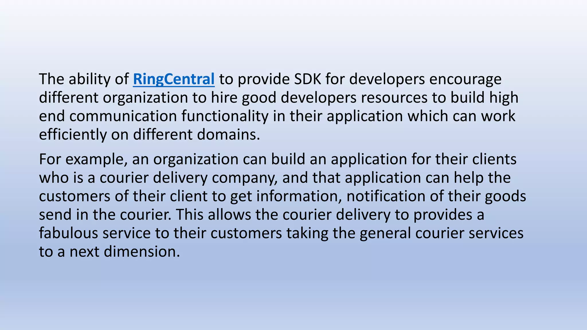 The ability of RingCentral to provide SDK for developers encourage
different organization to hire good developers resources to build high
end communication functionality in their application which can work
efficiently on different domains.
For example, an organization can build an application for their clients
who is a courier delivery company, and that application can help the
customers of their client to get information, notification of their goods
send in the courier. This allows the courier delivery to provides a
fabulous service to their customers taking the general courier services
to a next dimension.
 
