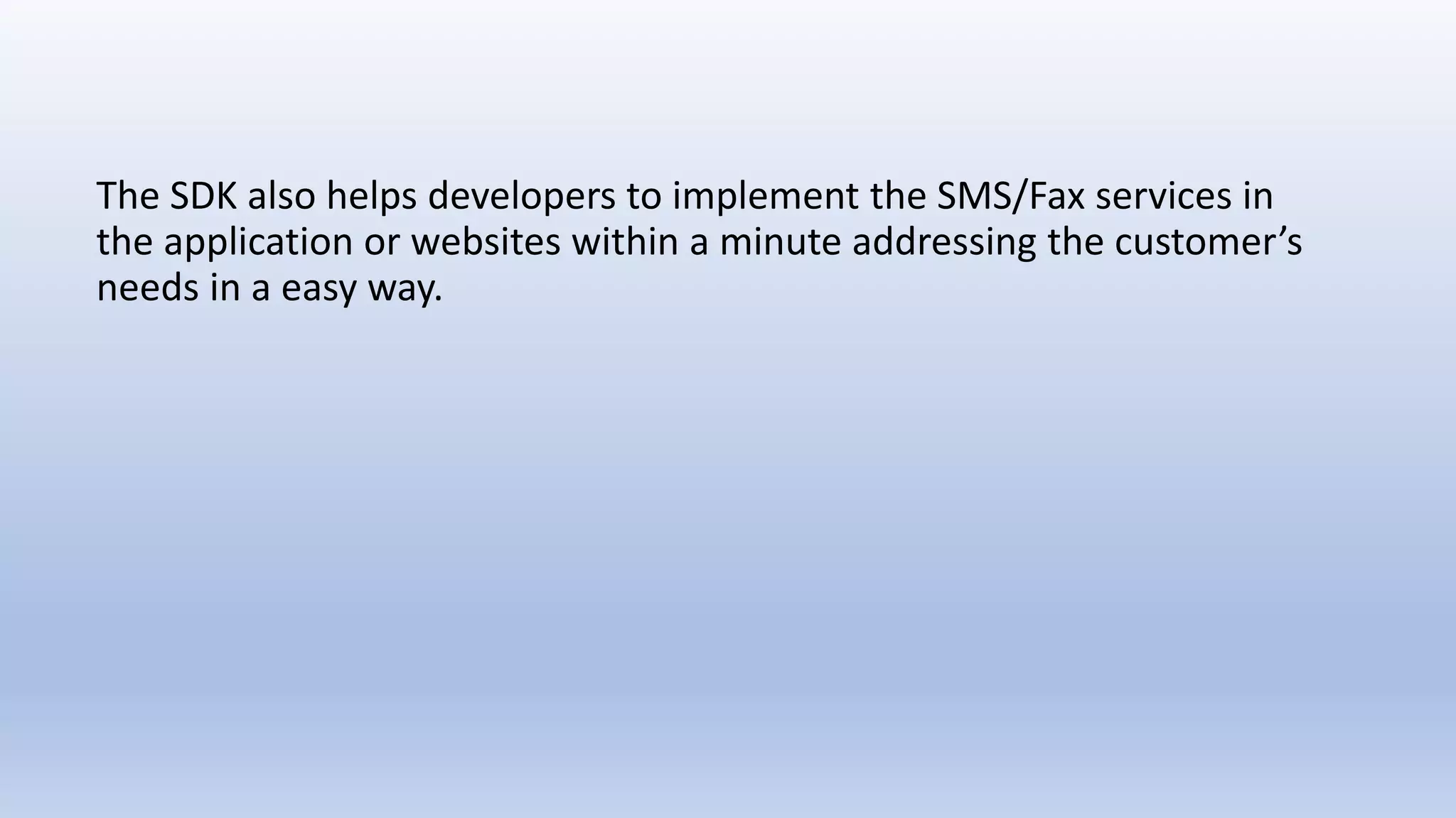 The SDK also helps developers to implement the SMS/Fax services in
the application or websites within a minute addressing the customer’s
needs in a easy way.
 