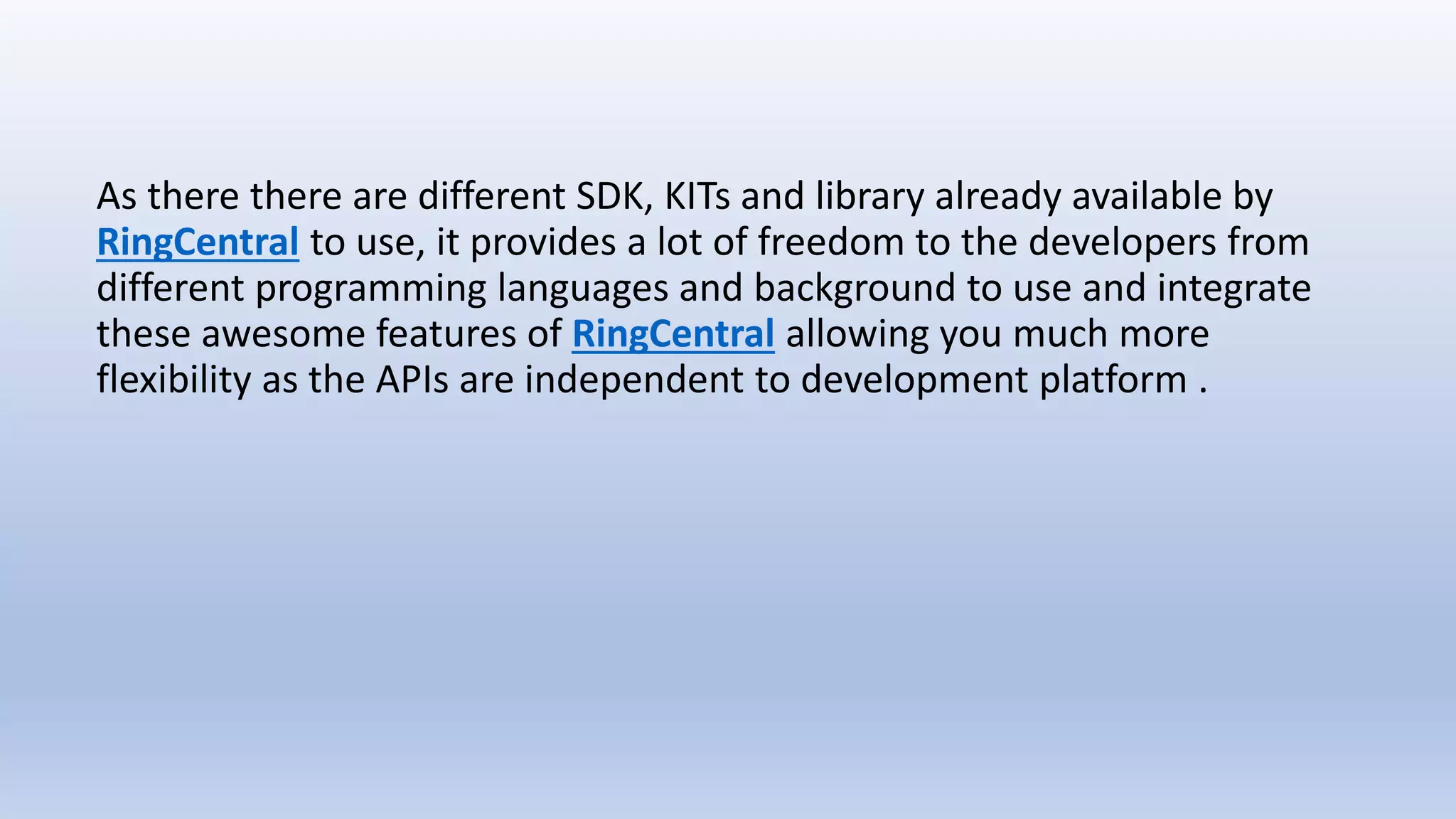 As there there are different SDK, KITs and library already available by
RingCentral to use, it provides a lot of freedom to the developers from
different programming languages and background to use and integrate
these awesome features of RingCentral allowing you much more
flexibility as the APIs are independent to development platform .
 