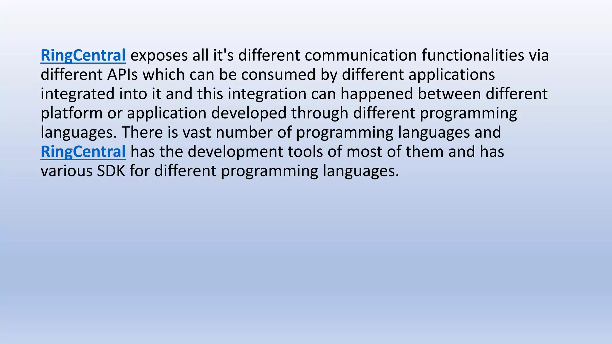RingCentral exposes all it's different communication functionalities via
different APIs which can be consumed by different applications
integrated into it and this integration can happened between different
platform or application developed through different programming
languages. There is vast number of programming languages and
RingCentral has the development tools of most of them and has
various SDK for different programming languages.
 