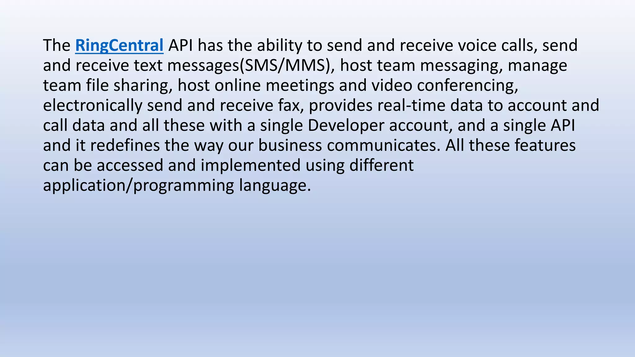 The RingCentral API has the ability to send and receive voice calls, send
and receive text messages(SMS/MMS), host team messaging, manage
team file sharing, host online meetings and video conferencing,
electronically send and receive fax, provides real-time data to account and
call data and all these with a single Developer account, and a single API
and it redefines the way our business communicates. All these features
can be accessed and implemented using different
application/programming language.
 