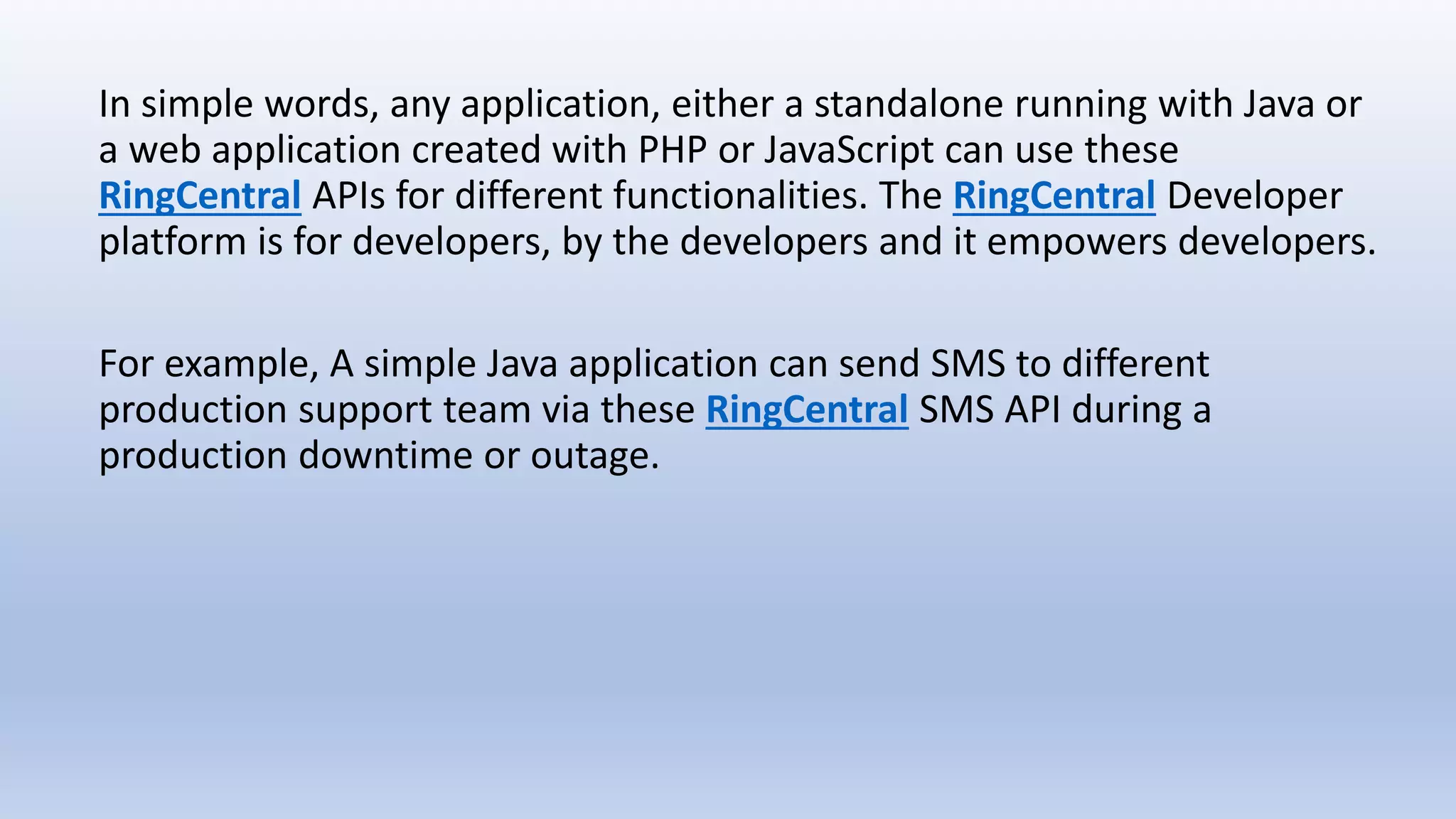 In simple words, any application, either a standalone running with Java or
a web application created with PHP or JavaScript can use these
RingCentral APIs for different functionalities. The RingCentral Developer
platform is for developers, by the developers and it empowers developers.
For example, A simple Java application can send SMS to different
production support team via these RingCentral SMS API during a
production downtime or outage.
 