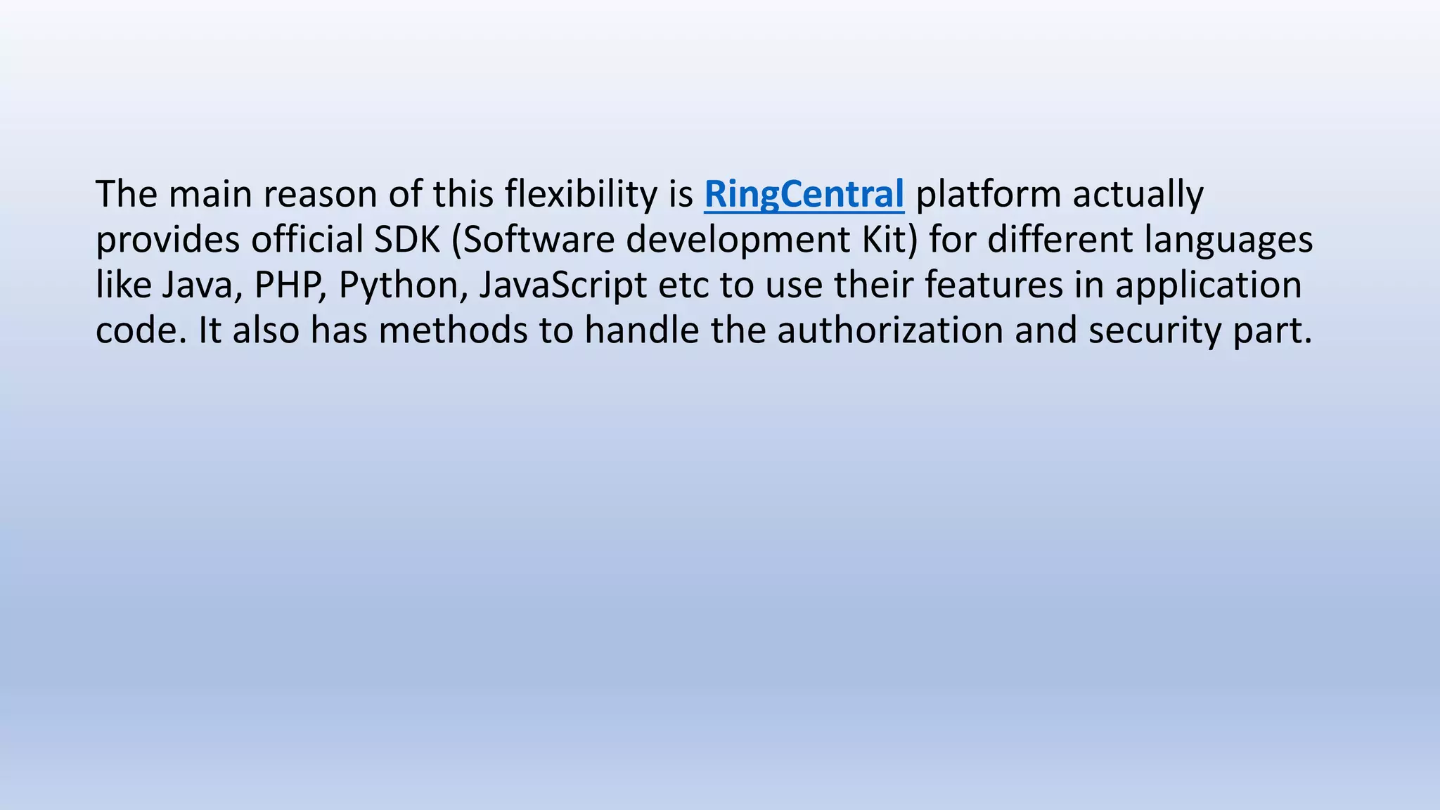 The main reason of this flexibility is RingCentral platform actually
provides official SDK (Software development Kit) for different languages
like Java, PHP, Python, JavaScript etc to use their features in application
code. It also has methods to handle the authorization and security part.
 
