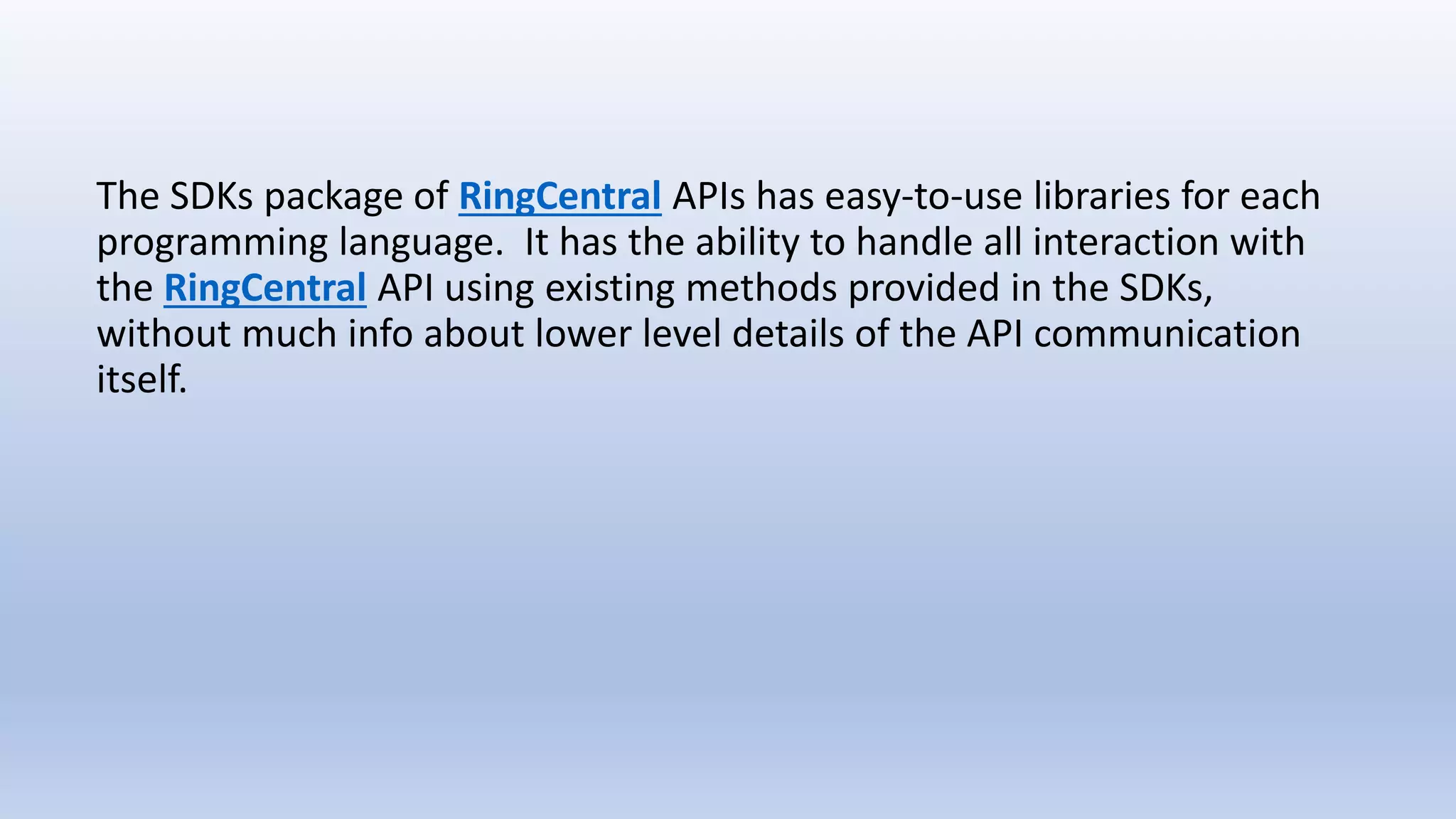 The SDKs package of RingCentral APIs has easy-to-use libraries for each
programming language. It has the ability to handle all interaction with
the RingCentral API using existing methods provided in the SDKs,
without much info about lower level details of the API communication
itself.
 