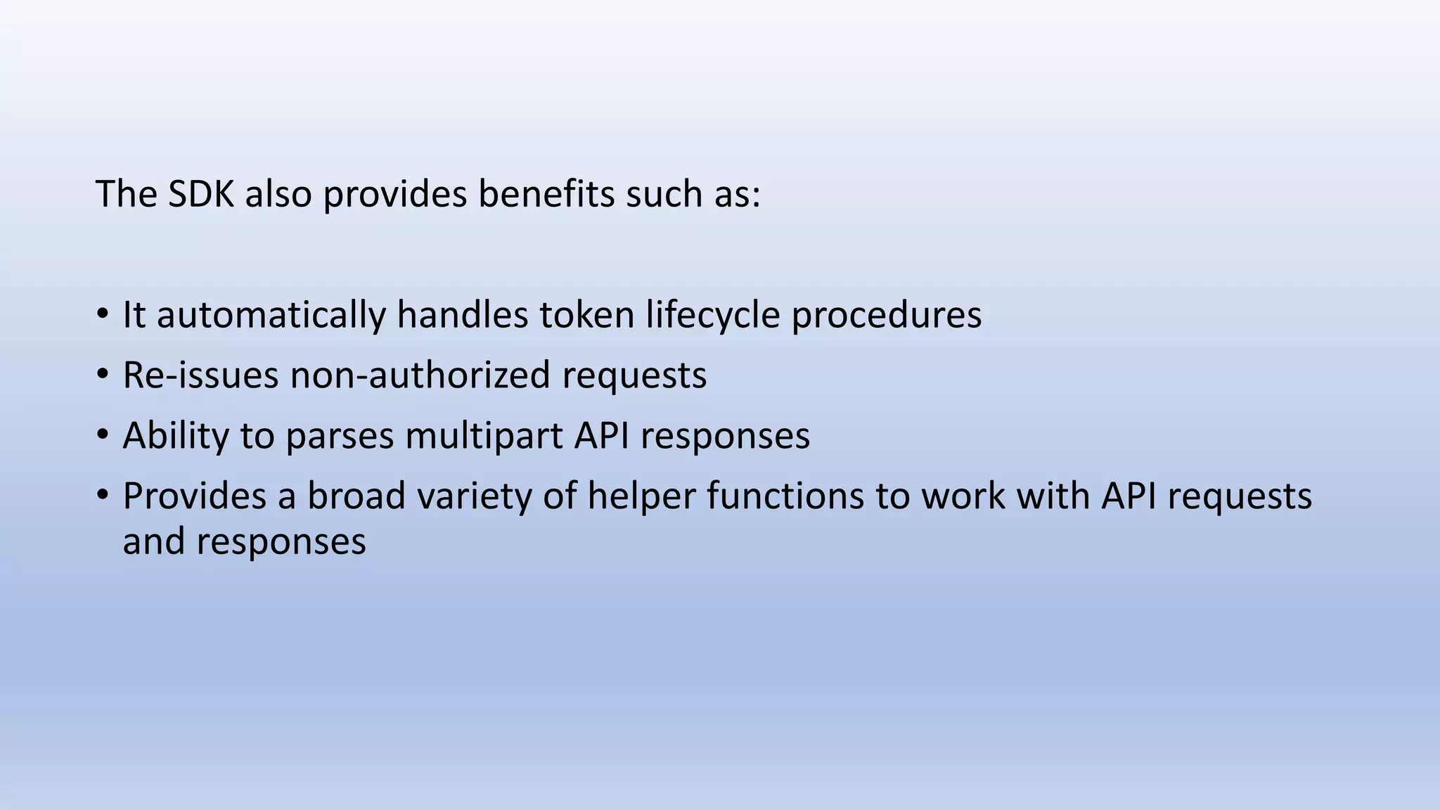 The SDK also provides benefits such as:
• It automatically handles token lifecycle procedures
• Re-issues non-authorized requests
• Ability to parses multipart API responses
• Provides a broad variety of helper functions to work with API requests
and responses
 