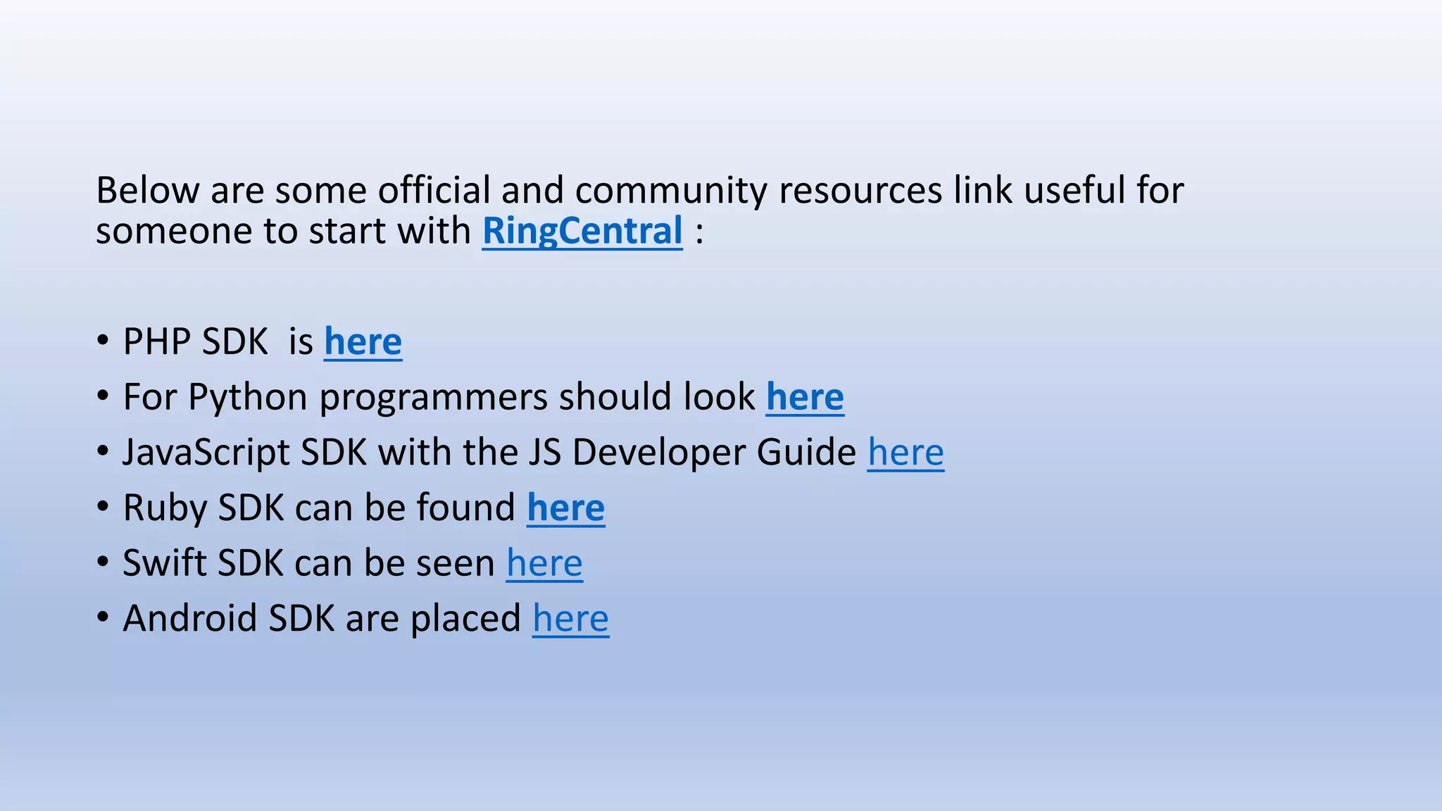 Below are some official and community resources link useful for
someone to start with RingCentral :
• PHP SDK is here
• For Python programmers should look here
• JavaScript SDK with the JS Developer Guide here
• Ruby SDK can be found here
• Swift SDK can be seen here
• Android SDK are placed here
 