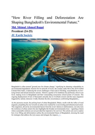 "How River Filling and Deforestation Are
Shaping Bangladesh's Environmental Future."
Md. Shimul Ahmed Bappi
President (24-25)
JU Earth Society
Bangladesh is often termed "ground zero for climate change," signifying its alarming vulnerability to
environmental degradation. Known for its network of rivers, the country ranks 6th in the 2018 Global
Climate Risk Index, evidencing the severe challenges it faces due to flooding, exacerbated by its low-
lying terrain and annual monsoon seasons. Almost a quarter of its landmass lies perilously close to sea
level, making rivers in Bangladesh and their surrounding ecosystems critical points of concern. The
ongoing displacement of tens of thousands annually due to riverbank erosion and the mass migration
triggered by salinity intrusion vividly illustrate the dire circumstances confronting Bangladesh [1]
.
As the pressures mount, the pulsing heart of urban Bangladesh, Dhaka, swells with the influx of rural
migrants, propelling the city towards an urban crisis marked by overcrowding and infrastructural strain.
This migration, driven by environmental factors from the rivers' distress to deforestation, not only tests
the resilience of urban centers but also highlights the broader environmental crises—signaling a future
where sustainable solutions are not just ideal but imperative for survival. This article sets out to explore
how river filling and deforestation outline the environmental future of Bangladesh, stressing the need
for strategies that address the root causes and mitigate the impacts [1][2][3]
.
 