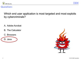 © 2014 IBM Corporation
IBM Security
2
Question:
Which end user application is most targeted and most exploits
by cybercriminals?
A. Adobe Acrobat
B. The Calculator
C. Browsers
D. Java
 