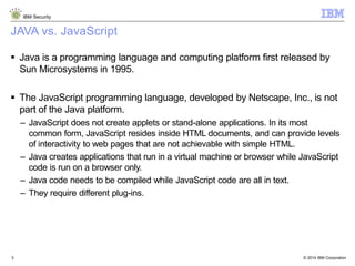 © 2014 IBM Corporation
IBM Security
3
JAVA vs. JavaScript
 Java is a programming language and computing platform first released by
Sun Microsystems in 1995.
 The JavaScript programming language, developed by Netscape, Inc., is not
part of the Java platform.
– JavaScript does not create applets or stand-alone applications. In its most
common form, JavaScript resides inside HTML documents, and can provide levels
of interactivity to web pages that are not achievable with simple HTML.
– Java creates applications that run in a virtual machine or browser while JavaScript
code is run on a browser only.
– Java code needs to be compiled while JavaScript code are all in text.
– They require different plug-ins.
 