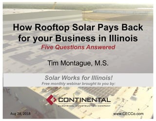 How Rooftop Solar Pays Back
for your Business in Illinois
Five Questions Answered
Tim Montague, M.S.
www.CECCo.comAug 28, 2018
Solar Works for Illinois!
Free monthly webinar brought to you by:
 