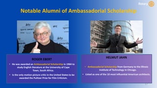 17
Notable Alumni of Ambassadorial Scholarship
ROGER EBERT
• He was awarded an Ambassadorial Scholarship in 1964 to
study English literature at the University of Cape
Town, South Africa.
• Is the only motion picture critic in the United States to be
awarded the Pulitzer Prize for Film Criticism.
HELMUT JAHN
• Ambassadorial Scholarship from Germany to the Illinois
Institute of Technology in Chicago.
• Listed as one of the 10 most influential American architects.
 