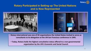 18
Rotary Participated in Setting up The United Nations
and is Now Represented
• Rotary International was one of 42 organizations the United States invited to serve as
consultants to its delegation at the UN San Francisco conference in 1945.
• Today, Rotary holds the highest consultative status offered to a non-governmental
organization by the UN’s Economic and Social Council.
 