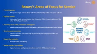 21
Rotary’s Areas of Focus for Service
• Promoting peace
 Rotary encourages conversations to foster understanding within and across cultures
• Fighting disease
 Educate and equip communities to stop the spread of life-threatening diseases like
polio, HIV/AIDS, and malaria
• Providing clean water, sanitation, and hygiene
 Support local solutions to bring clean water, sanitation, and hygiene to more people
• Growing local economies
 Enhance economic and community development and create opportunities for
sustainable work
• Supporting education
 Basic education and literacy
• Saving mothers and children
 Expand access to quality care, so mothers and their children can live longer
 