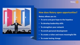 23
How does Rotary open opportunities?
Rotary allows you to:
• To serve and give hope to the hopeless
• To develop leadership skills
• To strengthen your network
• To enrich personal development
• To create a richer and more meaningful life
• To create lasting change
 
